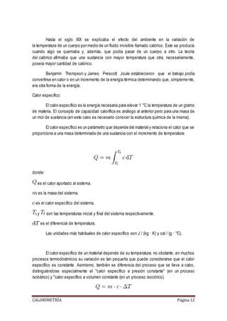 Hasta el siglo XIX se explicaba el efecto del ambiente en la variación de 
la temperatura de un cuerpo por medio de un fluido invisible llamado calórico. Este se producía 
cuando algo se quemaba y, además, que podía pasar de un cuerpo a otro. La teoría 
del calórico afirmaba que una sustancia con mayor temperatura que otra, necesariamente, 
poseía mayor cantidad de calórico. 
Benjamín Thompson y James Prescott Joule establecieron que el trabajo podía 
convertirse en calor o en un incremento de la energía térmica determinando que, simpleme nte, 
era otra forma de la energía. 
Calor específico 
El calor específico es la energía necesaria para elevar 1 °C la temperatura de un gramo 
de materia. El concepto de capacidad calorífica es análogo al anterior pero para una masa de 
un mol de sustancia (en este caso es necesario conocer la estructura química de la misma). 
El calor específico es un parámetro que depende del material y relaciona el calor que se 
proporciona a una masa determinada de una sustancia con el incremento de temperatura: 
donde: 
es el calor aportado al sistema. 
es la masa del sistema. 
es el calor específico del sistema. 
y son las temperaturas inicial y final del sistema respectivamente. 
es el diferencial de temperatura. 
Las unidades más habituales de calor específico son J / (kg · K) y cal / (g · °C). 
El calor específico de un material depende de su temperatura; no obstante, en muchos 
procesos termodinámicos su variación es tan pequeña que puede considerarse que el calor 
específico es constante. Asimismo, también se diferencia del proceso que se lleve a cabo, 
distinguiéndose especialmente el "calor específico a presión constante" (en un proceso 
isobárico) y "calor específico a volumen constante (en un proceso isocórico). 
CALORIMETRÍA Página 12 
 