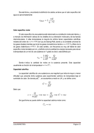 De esta forma, y recordando la definición de caloría, se tiene que el calor específico del 
agua es aproximadamente: 
Calor específico molar 
El calor específico de una sustancia está relacionado su constitución molecular interna, y 
a menudo da información valiosa de los detalles de su ordenación molecular y de las fuerzas 
intermoleculares. A altas temperaturas la mayoría de sólidos tienen capacidades caloríficas 
molares del orden de (ver Ley de Dulong-Petit, siendo la constante universal de 
los gases ideales) mientras que la de los gases monoatómicos tiende a y difiere de la 
de gases diatómicos . En este sentido, con frecuencia es muy útil hablar de calor 
específico molar denotado por cm, y definido como la cantidad de energía necesaria para elevar 
la temperatura de un mol de una sustancia en 1 grado es decir, está definida por: 
Donde n indica la cantidad de moles en la sustancia presente. Esta capacidad 
usualmente es función de la temperatura . 
Capacidad calorífica 
La capacidad calorífica de una sustancia es una magnitud que indica la mayor o menor 
dificultad que presenta dicha sustancia para experimentar cambios de temperatura bajo el 
suministro de calor. Se denota por , se acostumbra a medir en J/K, y se define como: 
Dado que: 
De igual forma se puede definir la capacidad calórica molar como: 
CALORIMETRÍA Página 13 
 