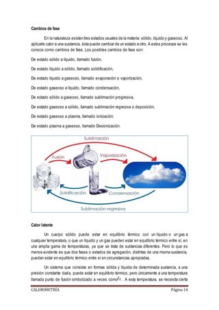Cambios de fase 
En la naturaleza existen tres estados usuales de la materia: sólido, líquido y gaseoso. Al 
aplicarle calor a una sustancia, ésta puede cambiar de un estado a otro. A estos procesos se les 
conoce como cambios de fase. Los posibles cambios de fase son: 
De estado sólido a líquido, llamado fusión, 
De estado líquido a sólido, llamado solidificación, 
De estado líquido a gaseoso, llamado evaporación o vaporización, 
De estado gaseoso a líquido, llamado condensación, 
De estado sólido a gaseoso, llamado sublimación progresiva, 
De estado gaseoso a sólido, llamado sublimación regresiva o deposición, 
De estado gaseoso a plasma, llamado ionización. 
De estado plasma a gaseoso, llamado Desionización. 
Calor latente 
Un cuerpo sólido puede estar en equilibrio térmico con un líquido o un gas a 
cualquier temperatura, o que un líquido y un gas pueden estar en equilibrio térmico entre sí, en 
una amplia gama de temperaturas, ya que se trata de sustancias diferentes. Pero lo que es 
menos evidente es que dos fases o estados de agregación, distintas de una misma sustancia, 
puedan estar en equilibrio térmico entre sí en circunstancias apropiadas. 
Un sistema que consiste en formas sólida y líquida de determinada sustancia, a una 
presión constante dada, puede estar en equilibrio térmico, pero únicamente a una temperatura 
llamada punto de fusión simbolizado a veces como . A esta temperatura, se necesita cierta 
CALORIMETRÍA Página 14 
 