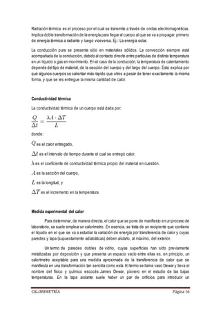 Radiación térmica: es el proceso por el cual se transmite a través de ondas electromagnéticas. 
Implica doble transformación de la energía para llegar al cuerpo al que se va a propagar: primero 
de energía térmica a radiante y luego viceversa. Ej.: La energía solar. 
La conducción pura se presenta sólo en materiales sólidos. La convección siempre está 
acompañada de la conducción, debido al contacto directo entre partículas de distinta temperatura 
en un líquido o gas en movimiento. En el caso de la conducción, la temperatura de calentamiento 
depende del tipo de material, de la sección del cuerpo y del largo del cuerpo. Esto explica por 
qué algunos cuerpos se calientan más rápido que otros a pesar de tener exac tamente la misma 
forma, y que se les entregue la misma cantidad de calor. 
Conductividad térmica 
La conductividad térmica de un cuerpo está dada por: 
donde: 
es el calor entregado, 
es el intervalo de tiempo durante el cual se entregó calor, 
es el coeficiente de conductividad térmica propio del material en cuestión, 
es la sección del cuerpo, 
es la longitud, y 
es el incremento en la temperatura. 
Medida experimental del calor 
Para determinar, de manera directa, el calor que se pone de manifiesto en un proceso de 
laboratorio, se suele emplear un calorímetro. En esencia, se trata de un recipiente que contiene 
el líquido en el que se va a estudiar la variación de energía por transferencia de calor y cuyas 
paredes y tapa (supuestamente adiabáticas) deben aislarlo, al máximo, del exterior. 
Un termo de paredes dobles de vidrio, cuyas superficies han sido previamente 
metalizadas por deposición y que presenta un espacio vacío entre ellas es, en principio, un 
calorímetro aceptable para una medida aproximada de la transferencia de calor que se 
manifiesta en una transformación tan sencilla como esta. El termo se llama vaso Dewar y lleva el 
nombre del físico y químico escocés James Dewar, pionero en el estudio de las bajas 
temperaturas. En la tapa aislante suele haber un par de orificios para introducir un 
CALORIMETRÍA Página 16 
 