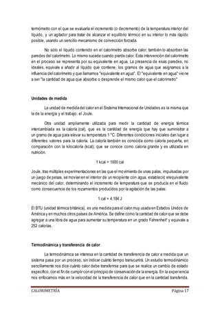 termómetro con el que se evaluaría el incremento (o decremento) de la temperatura interior del 
líquido, y un agitador para tratar de alcanzar el equilibrio térmico en su interior lo más rápido 
posible, usando un sencillo mecanismo de convección forzada. 
No sólo el líquido contenido en el calorímetro absorbe calor, también lo absorben las 
paredes del calorímetro. Lo mismo sucede cuando pierde calor. Esta intervención del calorímetro 
en el proceso se representa por su equivalente en agua. La presencia de esas paredes, no 
ideales, equivale a añadir al líquido que contiene, los gramos de agua que asignamos a la 
influencia del calorímetro y que llamamos "equivalente en agua". El "equivalente en agua" vie ne 
a ser "la cantidad de agua que absorbe o desprende el mismo calor que el calorímetro" 
Unidades de medida 
La unidad de medida del calor en el Sistema Internacional de Unidades es la misma que 
la de la energía y el trabajo: el Joule. 
Otra unidad ampliamente utilizada para medir la cantidad de energía térmica 
intercambiada es la caloría (cal), que es la cantidad de energía que hay que suministrar a 
un gramo de agua para elevar su temperatura 1 °C. Diferentes condiciones iniciales dan lugar a 
diferentes valores para la caloría. La caloría también es conocida como caloría pequeña, en 
comparación con la kilocaloría (kcal), que se conoce como caloría grande y es utilizada en 
nutrición. 
1 kcal = 1000 cal 
Joule, tras múltiples experimentaciones en las que el movimiento de unas palas, impulsadas por 
un juego de pesas, se movían en el interior de un recipiente con agua, estableció elequivalente 
mecánico del calor, determinando el incremento de temperatura que se producía en el fluido 
como consecuencia de los rozamientos producidos por la agitación de las palas: 
1 cal = 4,184 J 
El BTU (unidad térmica británica), es una medida para el calor muy usada en Estados Unidos de 
América y en muchos otros países de América. Se define como la cantidad de calor que se debe 
agregar a una libra de agua para aumentar su temperatura en un grado Fahrenheit' y equivale a 
252 calorías. 
Termodinámica y transferencia de calor 
La termodinámica se interesa en la cantidad de transferencia de calor a medida que un 
sistema pasa por un proceso, sin indicar cuánto tiempo transcurrirá. Un estudio termodinámico 
sencillamente nos dice cuánto calor debe transferirse para que se realice un cambio de estado 
específico, con el fin de cumplir con el principio de conservación de la energía. En la exper iencia 
nos enfocamos más en la velocidad de la transferencia de calor que en la cantidad transferida. 
CALORIMETRÍA Página 17 
 