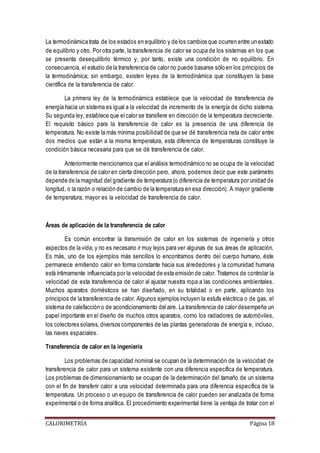 La termodinámica trata de los estados en equilibrio y de los cambios que ocurren entre un estado 
de equilibrio y otro. Por otra parte, la transferencia de calor se ocupa de los sistemas en los que 
se presenta desequilibrio térmico y, por tanto, existe una condición de no equilibrio. En 
consecuencia, el estudio de la transferencia de calor no puede basarse sólo en los principios de 
la termodinámica; sin embargo, existen leyes de la termodinámica que constituyen la base 
científica de la transferencia de calor. 
La primera ley de la termodinámica establece que la velocidad de transferencia de 
energía hacia un sistema es igual a la velocidad de incremento de la energía de dicho sistema. 
Su segunda ley, establece que el calor se transfiere en dirección de la temperatura decreciente. 
El requisito básico para la transferencia de calor es la presencia de una diferencia de 
temperatura. No existe la más mínima posibilidad de que se dé transferencia neta de calor entre 
dos medios que están a la misma temperatura, esta diferencia de temperaturas constituye la 
condición básica necesaria para que se dé transferencia de calor. 
Anteriormente mencionamos que el análisis termodinámico no se ocupa de la velocidad 
de la transferencia de calor en cierta dirección pero, ahora, podemos decir que este parámetro 
depende de la magnitud del gradiente de temperatura (o diferencia de temperatura por unidad de 
longitud, o la razón o relación de cambio de la temperatura en esa dirección). A mayor gradiente 
de temperatura, mayor es la velocidad de transferencia de calor. 
Áreas de aplicación de la transferencia de calor 
Es común encontrar la transmisión de calor en los sistemas de ingeniería y otros 
aspectos de la vida; y no es necesario ir muy lejos para ver algunas de sus áreas de aplicación. 
Es más, uno de los ejemplos más sencillos lo encontramos dentro del cuerpo humano, éste 
permanece emitiendo calor en forma constante hacia sus alrededores y la comunidad humana 
está íntimamente influenciada por la velocidad de esta emisión de calor. Tratamos de controlar la 
velocidad de esta transferencia de calor al ajustar nuestra ropa a las condiciones ambientales. 
Muchos aparatos domésticos se han diseñado, en su totalidad o en parte, aplicando los 
principios de la transferencia de calor. Algunos ejemplos incluyen la estufa eléctrica o de gas, el 
sistema de calefacción o de acondicionamiento del aire. La transferencia de calor desempeña un 
papel importante en el diseño de muchos otros aparatos, como los radiadores de automóviles, 
los colectores solares, diversos componentes de las plantas generadoras de energía e, incluso, 
las naves espaciales. 
Transferencia de calor en la ingeniería 
Los problemas de capacidad nominal se ocupan de la determinación de la velocidad de 
transferencia de calor para un sistema existente con una diferencia específica de temperatura. 
Los problemas de dimensionamiento se ocupan de la determinación del tamaño de un sistema 
con el fin de transferir calor a una velocidad determinada para una diferencia específica de la 
temperatura. Un proceso o un equipo de transferencia de calor pueden ser analizada de forma 
experimental o de forma analítica. El procedimiento experimental tiene la ventaja de tratar con el 
CALORIMETRÍA Página 18 
 