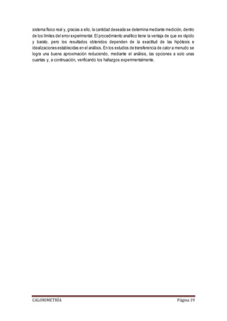 sistema físico real y, gracias a ello, la cantidad deseada se determina mediante medición, dentro 
de los límites del error experimental. El procedimiento analítico tiene la ventaja de que es rápido 
y barato, pero los resultados obtenidos dependen de la exactitud de las hipótesis e 
idealizaciones establecidas en el análisis. En los estudios de transferencia de calor a menudo se 
logra una buena aproximación reduciendo, mediante el análisis, las opciones a solo unas 
cuantas y, a continuación, verificando los hallazgos experimentalmente. 
CALORIMETRÍA Página 19 
 