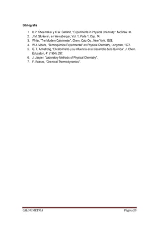 Bibliografía 
1. D.P. Shoemaker y C.W. Garland, "Experiments in Physical Chemistry", McGraw Hill. 
2. J.M. Sturtevan, en Weissberger, Vol. 1, Parte 1, Cap. 14. 
3. White, “The Modern Calorimeter", Chem. Cato Oo., New York, 1928. 
4. W.J. Moore, “Termoquímica Experimental" en Physical Chemistry, Longman, 1972. 
5. G. T. Armstrong, “El calorímetro y su influencia en el desarrollo de la Química", J. Chem. 
Education, 41 (1964), 297. 
6. J. Jasper, “Laboratory Methods of Physical Chemistry". 
7. F. Rossini, “Chemical Thermodynamics". 
CALORIMETRÍA Página 20 

