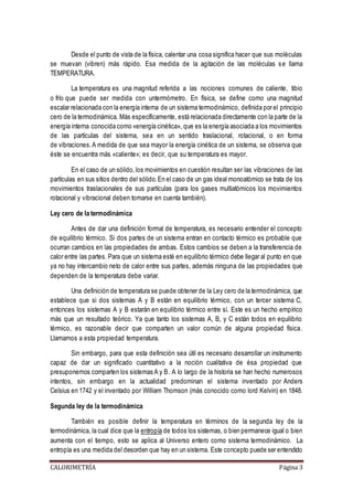Desde el punto de vista de la física, calentar una cosa significa hacer que sus moléculas 
se muevan (vibren) más rápido. Esa medida de la agitación de las moléculas s e llama 
TEMPERATURA. 
La temperatura es una magnitud referida a las nociones comunes de caliente, tibio 
o frío que puede ser medida con untermómetro. En física, se define como una magnitud 
escalar relacionada con la energía interna de un sistema termodinámico, definida por el principio 
cero de la termodinámica. Más específicamente, está relacionada directamente con la parte de la 
energía interna conocida como «energía cinética», que es la energía asociada a los movimientos 
de las partículas del sistema, sea en un sentido traslacional, rotacional, o en forma 
de vibraciones. A medida de que sea mayor la energía cinética de un sistema, se observa que 
éste se encuentra más «caliente»; es decir, que su temperatura es mayor. 
En el caso de un sólido, los movimientos en cuestión resultan ser las vibraciones de las 
partículas en sus sitios dentro del sólido. En el caso de un gas ideal monoatómico se trata de los 
movimientos traslacionales de sus partículas (para los gases multiatómicos los movimientos 
rotacional y vibracional deben tomarse en cuenta también). 
Ley cero de la termodinámica 
Antes de dar una definición formal de temperatura, es necesario entender el concepto 
de equilibrio térmico. Si dos partes de un sistema entran en contacto térmico es probable que 
ocurran cambios en las propiedades de ambas. Estos cambios se deben a la transferencia de 
calor entre las partes. Para que un sistema esté en equilibrio térmico debe llegar al punto en que 
ya no hay intercambio neto de calor entre sus partes, además ninguna de las propiedades que 
dependen de la temperatura debe variar. 
Una definición de temperatura se puede obtener de la Ley cero de la termodinámica, que 
establece que si dos sistemas A y B están en equilibrio térmico, con un tercer sistema C, 
entonces los sistemas A y B estarán en equilibrio térmico entre sí. Este es un hecho empírico 
más que un resultado teórico. Ya que tanto los sistemas A, B, y C están todos en equilibrio 
térmico, es razonable decir que comparten un valor común de alguna propiedad física. 
Llamamos a esta propiedad temperatura. 
Sin embargo, para que esta definición sea útil es necesario desarrollar un instrumento 
capaz de dar un significado cuantitativo a la noción cualitativa de ésa propiedad que 
presuponemos comparten los sistemas A y B. A lo largo de la historia se han hecho numerosos 
intentos, sin embargo en la actualidad predominan el sistema inventado por Anders 
Celsius en 1742 y el inventado por William Thomson (más conocido como lord Kelvin) en 1848. 
Segunda ley de la termodinámica 
También es posible definir la temperatura en términos de la segunda ley de la 
termodinámica, la cual dice que la entropía de todos los sistemas, o bien permanece igual o bien 
aumenta con el tiempo, esto se aplica al Universo entero como sistema termodinámico. La 
entropía es una medida del desorden que hay en un sistema. Este concepto puede ser entendido 
CALORIMETRÍA Página 3 
 
