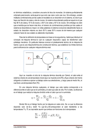 en términos estadísticos, considere una serie de tiros de monedas. Un sistema pe rfectamente 
ordenado para la serie, sería aquel en que solo cae cara o solo cae cruz. Sin embargo, existen 
múltiples combinaciones por las cuales el resultado es un desorden en el sistema, es decir que 
haya una fracción de caras y otra de cruces. Un sistema desordenado podría ser aquel en el que 
hay 90 % de caras y 10 % de cruces, o 60 % de caras y 40 % de cruces. Sin embargo es claro 
que a medida que se hacen más tiros, el número de combinaciones posibles por las cuales el 
sistema se desordena es mayor; en otras palabras el sistema evoluciona naturalmente hacia un 
estado de desorden máximo es decir 50 % caras 50 % cruces de tal manera que cualquier 
variación fuera de ese estado es altamente improbable. 
Para dar la definición de temperatura con base en la segunda ley, habrá que introducir el 
concepto de máquina térmica la cual es cualquier dispositivo capaz de transformar calor 
entrabajo mecánico. En particular interesa conocer el planteamiento teórico de la máquina de 
Carnot, que es una máquina térmica de construcción teórica, que establece los límites teóricos 
para la eficiencia de cualquier máquina térmica real. 
Aquí se muestra el ciclo de la máquina térmica descrita por Carnot, el calor entra al 
sistema a través de una temperatura inicial (aquí se muestra comoTH) y fluye a través del mismo 
obligando al sistema a ejercer un trabajo sobre sus alrededores, y luego pasa al medio frío, el 
cual tiene una temperatura final (TC). 
En una máquina térmica cualquiera, el trabajo que esta realiza corresponde a la 
diferencia entre el calor que se le suministra y el calor que sale de ella. Por lo tanto, la eficiencia 
es el trabajo que realiza la máquina dividido entre el calor que se le suministra: 
(1) 
Donde Wci es el trabajo hecho por la máquina en cada ciclo. Se ve que la eficiencia 
depende solo de Qi y deQf. Ya que Qi y Qf corresponden al calor transferido a las 
temperaturas Ti y Tf, es razonable asumir que ambas son funciones de la temperatura: 
(2) 
CALORIMETRÍA Página 4 
 