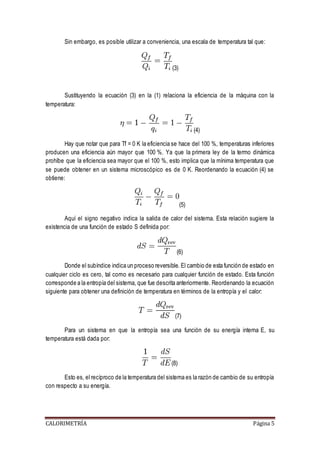Sin embargo, es posible utilizar a conveniencia, una escala de temperatura tal que: 
(3) 
Sustituyendo la ecuación (3) en la (1) relaciona la eficiencia de la máquina con la 
temperatura: 
(4) 
Hay que notar que para Tf = 0 K la eficiencia se hace del 100 %, temperaturas inferiores 
producen una eficiencia aún mayor que 100 %. Ya que la primera ley de la termo dinámica 
prohíbe que la eficiencia sea mayor que el 100 %, esto implica que la mínima temperatura que 
se puede obtener en un sistema microscópico es de 0 K. Reordenando la ecuación (4) se 
obtiene: 
(5) 
Aquí el signo negativo indica la salida de calor del sistema. Esta relación sugiere la 
existencia de una función de estado S definida por: 
(6) 
Donde el subíndice indica un proceso reversible. El cambio de esta función de estado en 
cualquier ciclo es cero, tal como es necesario para cualquier función de estado. Esta función 
corresponde a la entropía del sistema, que fue descrita anteriormente. Reordenando la ecuación 
siguiente para obtener una definición de temperatura en términos de la entropía y el calor: 
(7) 
Para un sistema en que la entropía sea una función de su energía interna E, su 
temperatura está dada por: 
(8) 
Esto es, el recíproco de la temperatura del sistema es la razón de cambio de su entropía 
con respecto a su energía. 
CALORIMETRÍA Página 5 
 
