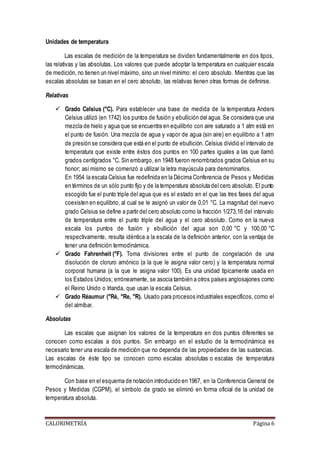 Unidades de temperatura 
Las escalas de medición de la temperatura se dividen fundamentalmente en dos tipos, 
las relativas y las absolutas. Los valores que puede adoptar la temperatura en cualquier escala 
de medición, no tienen un nivel máximo, sino un nivel mínimo: el cero absoluto. Mientras que las 
escalas absolutas se basan en el cero absoluto, las relativas tienen otras formas de definirse. 
Relativas 
 Grado Celsius (°C). Para establecer una base de medida de la temperatura Anders 
Celsius utilizó (en 1742) los puntos de fusión y ebullición del agua. Se considera que una 
mezcla de hielo y agua que se encuentra en equilibrio con aire saturado a 1 atm está en 
el punto de fusión. Una mezcla de agua y vapor de agua (sin aire) en equilibrio a 1 atm 
de presión se considera que está en el punto de ebullición. Celsius dividió el intervalo de 
temperatura que existe entre éstos dos puntos en 100 partes iguales a las que llamó 
grados centígrados °C. Sin embargo, en 1948 fueron renombrados grados Celsius en su 
honor; así mismo se comenzó a utilizar la letra mayúscula para denominarlos. 
En 1954 la escala Celsius fue redefinida en la Décima Conferencia de Pesos y Medidas 
en términos de un sólo punto fijo y de la temperatura absoluta del cero absoluto. El punto 
escogido fue el punto triple del agua que es el estado en el que las tres fases del agua 
coexisten en equilibrio, al cual se le asignó un valor de 0,01 °C. La magnitud del nuevo 
grado Celsius se define a partir del cero absoluto como la fracción 1/273,16 del intervalo 
de temperatura entre el punto triple del agua y el cero absoluto. Como en la nueva 
escala los puntos de fusión y ebullición del agua son 0,00 °C y 100,00 °C 
respectivamente, resulta idéntica a la escala de la definición anterior, con la ventaja de 
tener una definición termodinámica. 
 Grado Fahrenheit (°F). Toma divisiones entre el punto de congelación de una 
disolución de cloruro amónico (a la que le asigna valor cero) y la temperatura normal 
corporal humana (a la que le asigna valor 100). Es una unidad típicamente usada en 
los Estados Unidos; erróneamente, se asocia también a otros países anglosajones como 
el Reino Unido o Irlanda, que usan la escala Celsius. 
 Grado Réaumur (°Ré, °Re, °R). Usado para procesos industriales específicos, como el 
del almíbar. 
Absolutas 
Las escalas que asignan los valores de la temperatura en dos puntos diferentes se 
conocen como escalas a dos puntos. Sin embargo en el estudio de la termodinámica es 
necesario tener una escala de medición que no dependa de las propiedades de las sustancias. 
Las escalas de éste tipo se conocen como escalas absolutas o escalas de temperatura 
termodinámicas. 
Con base en el esquema de notación introducido en 1967, en la Conferencia General de 
Pesos y Medidas (CGPM), el símbolo de grado se eliminó en forma oficial de la unidad de 
temperatura absoluta. 
CALORIMETRÍA Página 6 
 