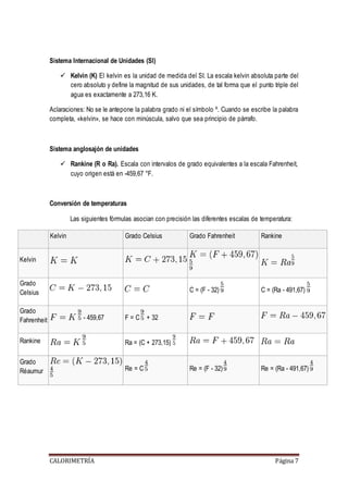 Sistema Internacional de Unidades (SI) 
 Kelvin (K) El kelvin es la unidad de medida del SI. La escala kelvin absoluta parte del 
cero absoluto y define la magnitud de sus unidades, de tal forma que el punto triple del 
agua es exactamente a 273,16 K. 
Aclaraciones: No se le antepone la palabra grado ni el símbolo º. Cuando se escribe la palabra 
completa, «kelvin», se hace con minúscula, salvo que sea principio de párrafo. 
Sistema anglosajón de unidades 
 Rankine (R o Ra). Escala con intervalos de grado equivalentes a la escala Fahrenheit, 
cuyo origen está en -459,67 °F. 
Conversión de temperaturas 
Las siguientes fórmulas asocian con precisión las diferentes escalas de temperatura: 
Kelvin Grado Celsius Grado Fahrenheit Rankine 
CALORIMETRÍA Página 7 
Kelvin 
Grado 
Celsius 
C = (F - 32) C = (Ra - 491,67) 
Grado 
Fahrenheit - 459,67 F = C + 32 
Rankine Ra = (C + 273,15) 
Grado 
Réaumur 
Re = C Re = (F - 32) Re = (Ra - 491,67) 
 
