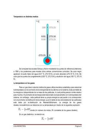 Temperatura en distintos medios 
Se comparan las escalas Celsius y Kelvin mostrando los puntos de referencia anteriores 
a 1954 y los posteriores para mostrar cómo ambas convenciones coinciden. De color negro 
aparecen el punto triple del agua (0,01 °C, 273,16 K) y el cero absoluto (-273,15 °C, 0 K). De 
color gris los puntos de congelamiento (0,00 °C, 273,15 K) y ebullición del agua (100 °C, 373,15 
K). 
La temperatura en los gases 
Para un gas ideal, la teoría cinética de gases utiliza mecánica estadística para relacionar 
la temperatura con el promedio de la energía total de los átomos en el sistema. Este promedio de 
la energía es independiente de la masa de las partículas, lo cual podría parecer contra intuitivo 
para muchos. El promedio de la energía está relacionado exclusivamente con la temperatura del 
sistema, sin embargo, cada partícula tiene su propia energía la cual puede o no corresponder 
con el promedio; la distribución de la energía, (y por lo tanto de las velocidades de las partículas) 
está dada por la distribución de Maxwell-Boltzmann. La energía de los gases 
ideales monoatómicos se relaciona con su temperatura por medio de la siguiente expresión: 
, donde (n= número de moles, R= constante de los gases ideales). 
En un gas diatómico, la relación es: 
CALORIMETRÍA Página 8 
 