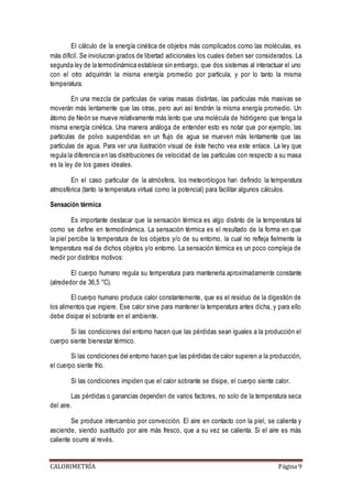 El cálculo de la energía cinética de objetos más complicados como las moléculas, es 
más difícil. Se involucran grados de libertad adicionales los cuales deben ser considerados. La 
segunda ley de la termodinámica establece sin embargo, que dos sistemas al interactuar el uno 
con el otro adquirirán la misma energía promedio por partícula, y por lo tanto la misma 
temperatura. 
En una mezcla de partículas de varias masas distintas, las partículas más masivas se 
moverán más lentamente que las otras, pero aun así tendrán la misma energía promedio. Un 
átomo de Neón se mueve relativamente más lento que una molécula de hidrógeno que tenga la 
misma energía cinética. Una manera análoga de entender esto es notar que por ejemplo, las 
partículas de polvo suspendidas en un flujo de agua se mueven más lentamente que las 
partículas de agua. Para ver una ilustración visual de éste hecho vea este enlace. La ley que 
regula la diferencia en las distribuciones de velocidad de las partículas con respecto a su masa 
es la ley de los gases ideales. 
En el caso particular de la atmósfera, los meteorólogos han definido la temperatura 
atmosférica (tanto la temperatura virtual como la potencial) para facilitar algunos cálculos. 
Sensación térmica 
Es importante destacar que la sensación térmica es algo distinto de la temperatura tal 
como se define en termodinámica. La sensación térmica es el resultado de la forma en que 
la piel percibe la temperatura de los objetos y/o de su entorno, la cual no refleja fielmente la 
temperatura real de dichos objetos y/o entorno. La sensación térmica es un poco compleja de 
medir por distintos motivos: 
El cuerpo humano regula su temperatura para mantenerla aproximadamente constante 
(alrededor de 36,5 °C). 
El cuerpo humano produce calor constantemente, que es el residuo de la digestión de 
los alimentos que ingiere. Ese calor sirve para mantener la temperatura antes dicha, y para ello 
debe disipar el sobrante en el ambiente. 
Si las condiciones del entorno hacen que las pérdidas sean iguales a la producción el 
cuerpo siente bienestar térmico. 
Si las condiciones del entorno hacen que las pérdidas de calor superen a la producción, 
el cuerpo siente frío. 
Si las condiciones impiden que el calor sobrante se disipe, el cuerpo siente calor. 
Las pérdidas o ganancias dependen de varios factores, no solo de la temperatura seca 
del aire. 
Se produce intercambio por convección. El aire en contacto con la piel, se calienta y 
asciende, siendo sustituido por aire más fresco, que a su vez se calienta. Si el aire es más 
caliente ocurre al revés. 
CALORIMETRÍA Página 9 
 
