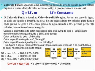 Calor de Fusão:  Quando uma substância passa do estado sólido para o estado líquido, a quantidade de calor necessária (Q) é proporcional a massa (m) Q = Lf . m Lf = Constante O  Calor de Fusão  é igual ao  Calor de solidificação . Assim, no caso da água, os dois são iguais a  80cal/g , ou seja, Se são necessárias 8 0  calorias para fundir cada grama de gelo a  0° C, cada grama de água líquida a  0° C precisa perder  80 calorias  para se transformar em gelo. Calcule a quantidade de calor necessária para que 200g de gelo a -20ºC sejam transformados em água líquida a 30ºC, são dados: Calor de fusão do gelo: Lf=80cal/g Calor específico do gelo: c=0,50cal/gºC Calor específico da água líquida: c’= 1.0cal/gºC Na figura a seguir representamos as várias etapas do processo e as quantidades de calor necessárias em cada etapa: Q1 = m.c. ∆ ϴ 1 Q2 = Lf.m Q3 = m.c’. ∆ ϴ 3 Q = Q1 + Q2 + Q3 = 2 000 + 16 000 + 6 000 = 24 000cal = 200.0,5.20=2 000 = 80.200=16 000 = 200.1,0.30=6 000 
