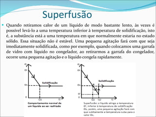 Superfusão Quando retiramos calor de um líquido de modo bastante lento, às vezes é possível levá-lo a uma temperatura inferior à temperatura de solidificação, isto é, a substância está a uma temperatura em que normalmente estaria no estado sólido. Essa situação não é estável. Uma pequena agitação fará com que seja imediatamente solidificada, como por exemplo, quando colocamos uma garrafa de vidro com líquido no congelador, ao retirarmos a garrafa do congelador, ocorre uma pequena agitação e o líquido congela rapidamente.  