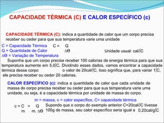 CAPACIDADE TÉRMICA (C)  E CALOR ESPECÍFICO (c) CAPACIDADE TÉRMICA (C):  indica a quantidade de calor que um corpo precisa  receber ou ceder para que sua temperatura varie uma unidade C =  Q  ∆ ϴ Unidade usual: cal/ºC C = Capacidade Térmica Q = Quantidade de Calor ∆ ϴ  = Variação de Temperatura Suponha que um corpo precise receber 100 calorias de energia térmica para que sua temperatura aumente em 5,0ºC. Dividindo esses dados, vamos encontrar a capacidade térmica desse corpo CALOR ESPECÍFICO (c):  indica a quantidade de calor que cada unidade de massa do corpo precisa receber ou ceder para que sua temperatura varie uma unidade, ou seja, é a capacidade térmica por unidade de massa do corpo. c = C  =  Q  m  m. ∆ ϴ Supondo que o corpo do exemplo anterior C=20cal/ºC tivesse 100g de massa, seu calor específico seria igual a m = massa, c = calor específico, C= capacidade térmica o valor de 20cal/ºC. Isso significa que, para variar 1ºC, ele precisa receber ou ceder 20 calorias. 0,20cal/gºC 