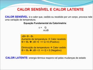 CALOR SENSÍVEL E CALOR LATENTE CALOR SENSÍVEL : é o calor que, cedido ou recebido por um corpo, provoca nele uma variação de temperatura. CALOR LATENTE:  energia térmica responsável pelas mudanças de estado Equação Fundamental da Calorimetria : c =  Q  m∆ ϴ ∆ ϴ =  ϴ  -  ϴ o   Aumento de temperatura    Calor recebido ϴ  >  ϴ o     ∆ ϴ  >0  => Q >0 (Positivo) Diminuição da temperatura    Calor cedido ϴ  <  ϴ o     ∆ ϴ  < 0  => Q < 0 (Negativo) 