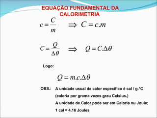 EQUAÇÃO FUNDAMENTAL DA CALORIMETRIA   Logo: OBS.: A unidade usual de calor específico é cal / g.°C (caloria por grama vezes grau Celsius.) A unidade de Calor pode ser em Caloria ou Joule; 1 cal  ≈  4,18 Joules 