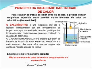 PRINCÍPIO DA IGUALDADE DAS TROCAS DE CALOR Para estudar as trocas de calor entre os corpos, é preciso utilizar recipientes especiais cujas paredes sejam isolantes de calor ou adiabáticas (impenetrável). Em um sistema termicamente isolado: Não existe troca de calor entre seus componentes e o meio externo Q recebida  +  Q cedida  =0 O CALORÍMETRO:  é um recipiente metálico e isolado termicamente por um revestimento de isopor, mas que na realidade também participa das trocas de calor, cedendo calor para seu conteúdo ou recebendo calor dele. O CALORÍMETRO IDEAL: seria aquele que além de impedir as trocas de calor entre seu conteúdo e o meio externo, não troca calor com os corpos nele contidos. ”existe apenas na teoria” 