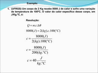 Exemplo: (UFRGS) Um corpo de 2 Kg recebe 8000 J de calor e sofre uma variação de temperatura de 100ºC. O valor do calor específico desse corpo, em J/Kg.ºC, é: Resolução: 