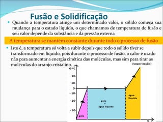 Fusão e Solidificação Quando a temperatura atinge um determinado valor, o sólido começa sua mudança para o estado líquido, o que chamamos de temperatura de fusão e seu valor depende da substância e da pressão externa A temperatura se mantém constante durante todo o processo de fusão Isto é, a temperatura só volta a subir depois que todo o sólido tiver se transformado em líquido, pois durante o processo de fusão, o calor é usado não para aumentar a energia cinética das moléculas, mas sim para tirar as moléculas do arranjo cristalino. 