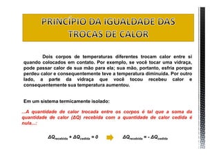 Dois corpos de temperaturas diferentes trocam calor entre si
quando colocados em contato. Por exemplo, se você tocar uma vidraça,
pode passar calor de sua mão para ela; sua mão, portanto, esfria porque
perdeu calor e consequentemente teve a temperatura diminuída. Por outro
lado, a parte da vidraça que você tocou recebeu calor e
consequentemente sua temperatura aumentou.


Em um sistema termicamente isolado:

...A quantidade de calor trocada entre os corpos é tal que a soma da
quantidade de calor (ΔQ) recebida com a quantidade de calor cedida é
nula...:

          ΔQrecebida + ΔQcedida = 0      ΔQrecebida = - ΔQcedida
 