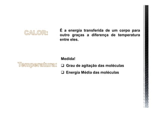 É a energia transferida de um corpo para
outro graças a diferença de temperatura
entre eles.




Medida!
 Grau de agitação das moléculas
 Energia Média das moléculas
 