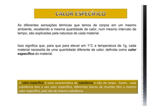 As diferentes sensações térmicas que temos de corpos em um mesmo
ambiente, recebendo a mesma quantidade de calor, num mesmo intervalo de
tempo, são explicadas pela natureza de cada material.


Isso significa que, para que para elevar em 1°C a temperatura de 1g, cada
material necessita de uma quantidade diferente de calor, definida como calor
específico do material.




O calor específico é uma característica da substância e não do corpo. Assim, cada
substância tem o seu calor específico, diferentes blocos de chumbo têm o mesmo
calor específico, pois são de mesma substância.
 