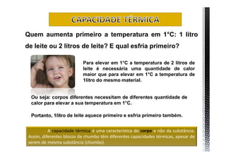 Quem aumenta primeiro a temperatura em 1°C: 1 litro
de leite ou 2 litros de leite? E qual esfria primeiro?

                           Para elevar em 1°C a temperatura de 2 litros de
                           leite é necessária uma quantidade de calor
                           maior que para elevar em 1°C a temperatura de
                           1litro do mesmo material.


  Ou seja: corpos diferentes necessitam de diferentes quantidade de
  calor para elevar a sua temperatura em 1°C.

  Portanto, 1litro de leite aquece primeiro e esfria primeiro também.


           A capacidade térmica é uma característica do corpo e não da substância.
 Assim, diferentes blocos de chumbo têm diferentes capacidades térmicas, apesar de
 serem de mesma substância (chumbo).
 