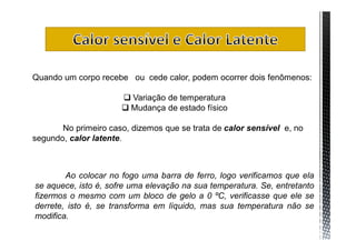 Quando um corpo recebe ou cede calor, podem ocorrer dois fenômenos:

                       Variação de temperatura
                       Mudança de estado físico

       No primeiro caso, dizemos que se trata de calor sensível e, no
segundo, calor latente.



        Ao colocar no fogo uma barra de ferro, logo verificamos que ela
se aquece, isto é, sofre uma elevação na sua temperatura. Se, entretanto
fizermos o mesmo com um bloco de gelo a 0 ºC, verificasse que ele se
derrete, isto é, se transforma em líquido, mas sua temperatura não se
modifica.
 