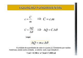 C
                   c               C  c.m
                      m

                      Q
                   C                     Q  C.
                      
                     Logo:


                             Q  m.c.
         A unidade de quantidade de calor é o joule (J). Entretanto por razões
históricas, existe outra unidade, a caloria (cal), cuja relação é:
                      1 cal = 4.186 J e 1 kcal = 1.000 cal
 