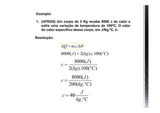 Exemplo:

1. (UFRGS) Um corpo de 2 Kg recebe 8000 J de calor e
   sofre uma variação de temperatura de 100ºC. O valor
   do calor específico desse corpo, em J/Kg.ºC, é:

Resolução:

              Q  m.c.
              8000( J )  2(kg ).c.100(C )
                    8000( J )
              c
                 2(kg ).100(C )
                  8000( J )
              c
                 200(kg .C )
                       J
              c  40
                     kg.C
 