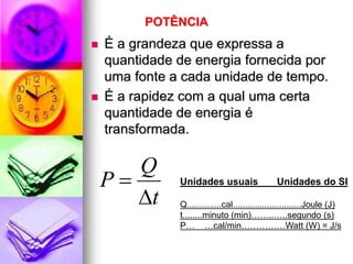 POTÊNCIA
   É a grandeza que expressa a
    quantidade de energia fornecida por
    uma fonte a cada unidade de tempo.
   É a rapidez com a qual uma certa
    quantidade de energia é
    transformada.

       Q
    P         Unidades usuais                  Unidades do SI
       t      Q..............cal............................Joule (J)
               t........minuto (min)……..…..segundo (s)
               P… …cal/min……………Watt (W) = J/s
 