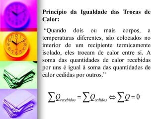 Princípio da Igualdade das Trocas de
Calor:
 “Quando dois ou mais corpos, a
temperaturas diferentes, são colocados no
interior de um recipiente termicamente
isolado, eles trocam de calor entre si. A
soma das quantidades de calor recebidas
por uns é igual à soma das quantidades de
calor cedidas por outros.”


  Q  recebidos     Qcedidos   Q  0
 