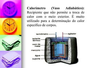 Calorímetro      (Vaso    Adiabático):
Recipiente que não permite a troca de
calor com o meio exterior. É muito
utilizado para a determinação do calor
específico de corpos.
 