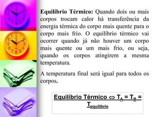 Equilíbrio Térmico: Quando dois ou mais
corpos trocam calor há transferência da
energia térmica do corpo mais quente para o
corpo mais frio. O equilíbrio térmico vai
ocorrer quando já não houver um corpo
mais quente ou um mais frio, ou seja,
quando os corpos atingirem a mesma
temperatura.
A temperatura final será igual para todos os
corpos.

     Equilíbrio Térmico  TA = TB =
                 Tequilíbrio
 