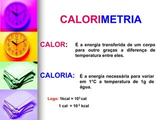 CALORIMETRIA

CALOR:         É a energia transferida de um corpo
               para outro graças a diferença de
               temperatura entre eles.



CALORIA:          É a energia necessária para variar
                  em 1°C a temperatura de 1g de
                  água.

 Logo: 1kcal = 103 cal
      1 cal = 10-3 kcal
 