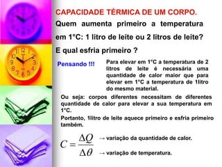 CAPACIDADE TÉRMICA DE UM CORPO.
Quem aumenta primeiro a temperatura
em 1°C: 1 litro de leite ou 2 litros de leite?
E qual esfria primeiro ?
Pensando !!!       Para elevar em 1°C a temperatura de 2
                   litros de leite é necessária uma
                   quantidade de calor maior que para
                   elevar em 1°C a temperatura de 1litro
                   do mesmo material.
 Ou seja: corpos diferentes necessitam de diferentes
 quantidade de calor para elevar a sua temperatura em
 1°C.
 Portanto, 1litro de leite aquece primeiro e esfria primeiro
 também.

    Q         → variação da quantidade de calor.
 C
             → variação de temperatura.
 
