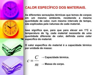 CALOR ESPECÍFICO DOS MATERIAIS.

As diferentes sensações térmicas que temos de corpos
em um mesmo ambiente, recebendo a mesma
quantidade de calor, num mesmo intervalo de tempo,
são explicadas pela natureza de cada material.

Isso significa que, para que para elevar em 1°C a
temperatura de 1g, cada material necessita de uma
quantidade diferente de calor, definida como calor
específico do material.

O calor específico do material é a capacidade térmica
por unidade de massa:


    C        → Capacidade térmica.
 c
    m        → Massa do corpo.
 