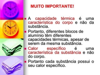 MUITO IMPORTANTE!

   A capacidade térmica é uma
    característica do corpo e não da
    substância.
   Portanto, diferentes blocos de
    alumínio têm diferentes
    capacidades térmicas, apesar de
    serem da mesma substância.
   Calor      específico     é    uma
    característica da substância e não
    do corpo.
   Portanto cada substância possui o
    seu calor específico.
 