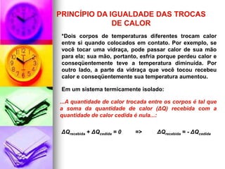 PRINCÍPIO DA IGUALDADE DAS TROCAS
              DE CALOR
 *Dois corpos de temperaturas diferentes trocam calor
 entre si quando colocados em contato. Por exemplo, se
 você tocar uma vidraça, pode passar calor de sua mão
 para ela; sua mão, portanto, esfria porque perdeu calor e
 conseqüentemente teve a temperatura diminuída. Por
 outro lado, a parte da vidraça que você tocou recebeu
 calor e conseqüentemente sua temperatura aumentou.

 Em um sistema termicamente isolado:

...A quantidade de calor trocada entre os corpos é tal que
a soma da quantidade de calor (ΔQ) recebida com a
quantidade de calor cedida é nula...:

 ΔQrecebida + ΔQcedida = 0   =>     ΔQrecebida = - ΔQcedida
 