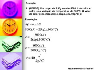 Exemplo:

1. (UFRGS) Um corpo de 2 Kg recebe 8000 J de calor e
   sofre uma variação de temperatura de 100ºC. O valor
   do calor específico desse corpo, em J/Kg.ºC, é:

Resolução:

Q  m.c.
8000( J )  2(kg).c.100(C)
      8000( J )
c
   2(kg).100(C )
    8000( J )
c
   200(kg.C )
         J
c  40
       kg.C

                                   Mole-mole facil-facil !!!
 