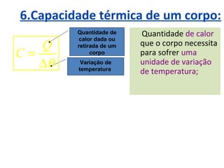6.Capacidade térmica de um corpo:
         Quantidade de    Quantidade de calor
         calor dada ou
   Q     retirada de um   que o corpo necessita
C=            corpo       para sofrer uma
   ∆θ     Variação de     unidade de variação
         temperatura
                          de temperatura;
 