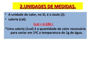 2.UNIDADES DE MEDIDAS.
• A unidade de calor, no SI, é o Joule (J);
• caloria (cal).
                   1cal = 4,186 J
*Uma caloria (1cal) é a quantidade de calor necessária
   para variar em 1ºC a temperatura de 1g de água.
 