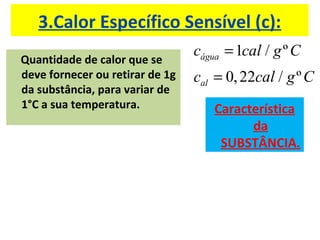 3.Calor Específico Sensível (c):
                                 cágua = 1cal / g º C
Quantidade de calor que se
deve fornecer ou retirar de 1g   cal = 0, 22cal / g º C
da substância, para variar de
1°C a sua temperatura.              Característica
                                          da
                                     SUBSTÂNCIA.
 