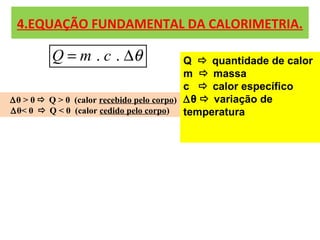 4.EQUAÇÃO FUNDAMENTAL DA CALORIMETRIA.

         Q = m . c . ∆θ                    Q  quantidade de calor
                                           m  massa
                                           c  calor específico
∆θ > 0  Q > 0 (calor recebido pelo corpo) ∆θ  variação de
∆θ< 0  Q < 0 (calor cedido pelo corpo)    temperatura
 