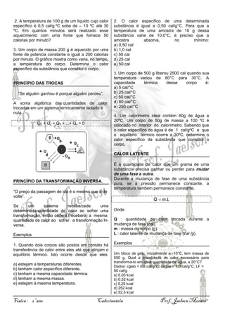 2. A temperatura de 100 g de um liquido cujo calor
específico é 0,5 cal/g.ºC sobe de – 10 ºC até 30
ºC. Em quantos minutos será realizado esse
aquecimento com uma fonte que fornece 50
calorias por minuto?
3. Um corpo de massa 200 g é aquecido por uma
fonte de potencia constante e igual a 200 calorias
por minuto. O gráfico mostra como varia, no tempo,
a temperatura do corpo. Determine o calor
específico da substância que constitui o corpo.

2. O calor específico de uma determinada
substância é igual a 0,50 cal/g°C. Para que a
temperatura de uma amostra de 10 g dessa
substância varie de 10,0°C, é preciso que a
amostra
absorva,
no
mínimo:
a) 0,50 cal
b) 1,0 cal
c) 50 cal
d) 25 cal
e) 50 cal
3. Um corpo de 500 g liberou 2500 cal quando sua

PRINCÍPIO DAS TROCAS
“Se alguém ganhou é porque alguém perdeu”.
A soma algébrica das quantidades de calor
trocadas em um sistema termicamente isolado é
nula.
Q1 + Q2 + Q3 + ...+ Qn = 0

temperatura variou de
capacidade
térmica
a) 5 cal/°C
b) 25 cal/°C
c) 50 cal/°C
d) 80 cal/°C
e) 250 cal/°C

80°C para 30°C. A
desse
corpo
é:

4. Um calorímetro ideal contém 80g de água a
20ºC. Um corpo de 50g de massa a 100 ºC é
colocado no interior do calorímetro. Sabendo que
o calor específico da água é de 1 cal/gºC e que
o equilíbrio térmico ocorre a 30ºC, determine o
calor específico da substância que constitui o
corpo.
CALOR LATENTE

PRINCÍPIO DA TRANSFORMAÇÃO INVERSA.
“O preço da passagem de ida é o mesmo que a de
volta”.
Se
um
sistema
recebe/cede
uma
determinada quantidade de calor ao sofrer uma
transformação, então cederá (receberá) a mesma
quantidade de calor ao sofrer a transformação Inversa.
Exemplos
1. Quando dois corpos são postos em contato há
transferência de calor entre eles até que atinjam o
equilíbrio térmico. Isto ocorre desde que eles:
a) estejam a temperaturas diferentes.
b) tenham calor específico diferente.
c) tenham a mesma capacidade térmica.
d) tenham a mesma massa.
e) estejam à mesma temperatura.

Física : 2º ano

É a quantidade de calor que um grama de uma
substância precisa ganhar ou perder para mudar
de uma fase a outra.
Durante a mudança de fase de uma substância
pura, se a pressão permanece constante, a
temperatura também permanece constante.

Q m.L
Onde:
Q : quantidade de calor trocada durante a
mudança de fase (cal).
m : massa do corpo (g).
L : calor latente de mudança de fase (cal /g).
Exemplos
Um bloco de gelo, inicialmente a -10°C, tem massa de
500 g. Qual a quantidade de calor necessária para
transformá-lo em igual quantidade de água, a 20°C?
Dados: cgelo = 0,5 cal/g°C, cágua = 1,0 cal/g°C, LF =
80 cal/g.
a) 0,05 kcal
b) 0,52 kcal
c) 5,25 kcal
d) 252 kcal
e) 52,5 kcal

Calorimetria

Prof. Jaelson Moraes

 