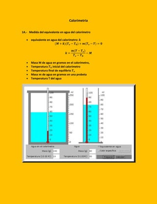 Calorimetria
1A.- Medida del equivalente en agua del calorímetro
 equivalente en agua del calorímetro: 𝒌
(𝑴 + 𝒌)(𝑻 𝒆 − 𝑻 𝟎) + 𝒎(𝑻 𝒆 − 𝑻) = 𝟎
𝒌 =
𝒎(𝑻 − 𝑻 𝒆)
𝑻 𝒆 − 𝑻 𝟎
− 𝑴
 Masa M de agua en gramos en el calorímetro,
 Temperatura 𝑻 𝟎 inicial del calorímetro
 Temperatura final de equilibrio 𝑻 𝒆
 Masa 𝒎 de agua en gramos en una probeta
 Temperatura T del agua
 