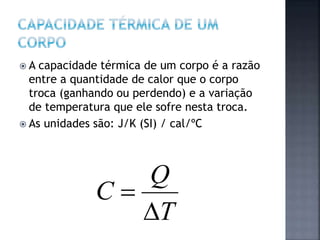  A capacidade térmica de um corpo é a razão
entre a quantidade de calor que o corpo
troca (ganhando ou perdendo) e a variação
de temperatura que ele sofre nesta troca.
 As unidades são: J/K (SI) / cal/ºC
T
Q
C


 