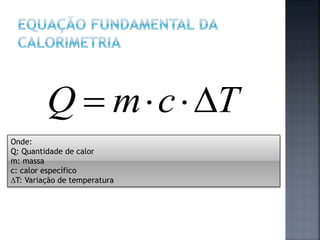 Onde:
Q: Quantidade de calor
m: massa
c: calor específico
T: Variação de temperatura
TcmQ 
 