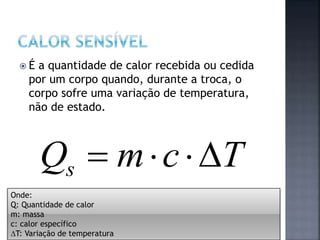  É a quantidade de calor recebida ou cedida
por um corpo quando, durante a troca, o
corpo sofre uma variação de temperatura,
não de estado.
TcmQs 
Onde:
Q: Quantidade de calor
m: massa
c: calor específico
T: Variação de temperatura
 
