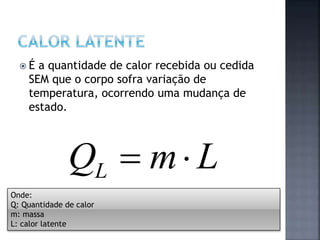  É a quantidade de calor recebida ou cedida
SEM que o corpo sofra variação de
temperatura, ocorrendo uma mudança de
estado.
LmQL 
Onde:
Q: Quantidade de calor
m: massa
L: calor latente
 